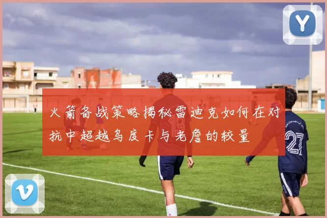 火箭备战策略揭秘雷迪克如何在对抗中超越乌度卡与老詹的较量