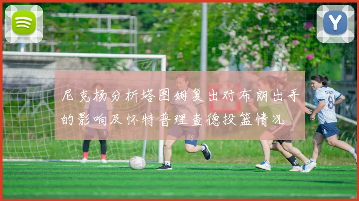 尼克杨分析塔图姆复出对布朗出手的影响及怀特普理查德投篮情况