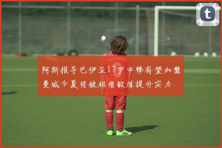 阿斯报导巴伊亚17岁中锋有望加盟曼城今夏将被租借锻炼提升实力