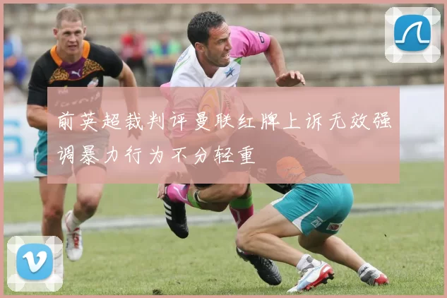 前英超裁判评曼联红牌上诉无效强调暴力行为不分轻重
