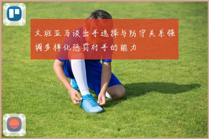 文班亚马谈出手选择与防守关系强调多样化惩罚对手的能力