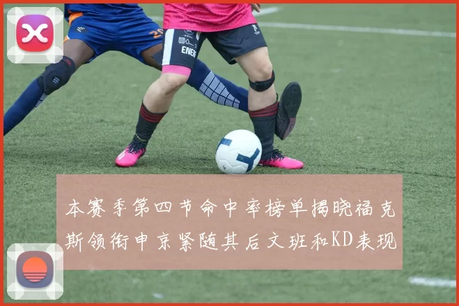 本赛季第四节命中率榜单揭晓福克斯领衔申京紧随其后文班和KD表现不俗
