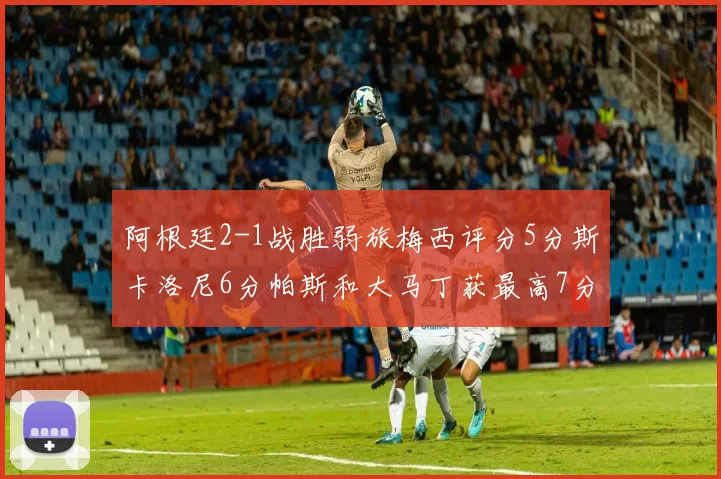 阿根廷2-1战胜弱旅梅西评分5分斯卡洛尼6分帕斯和大马丁获最高7分