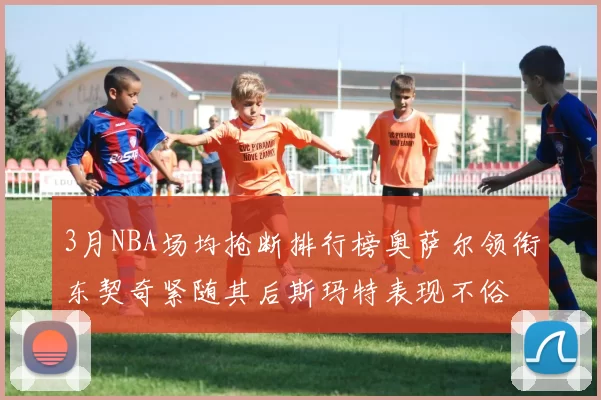 3月NBA场均抢断排行榜奥萨尔领衔东契奇紧随其后斯玛特表现不俗
