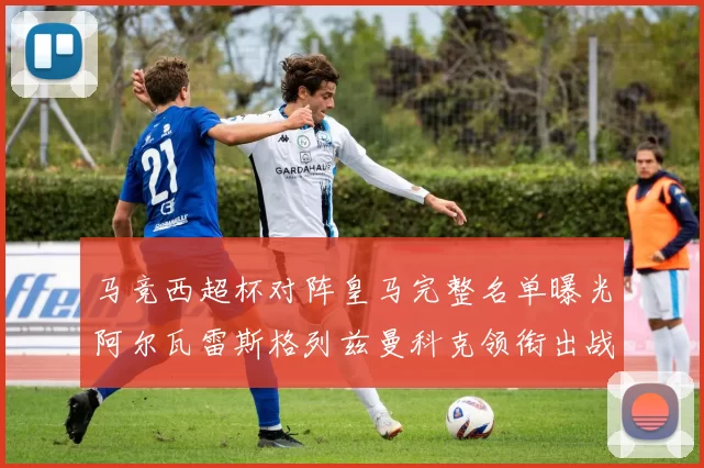 马竞西超杯对阵皇马完整名单曝光阿尔瓦雷斯格列兹曼科克领衔出战