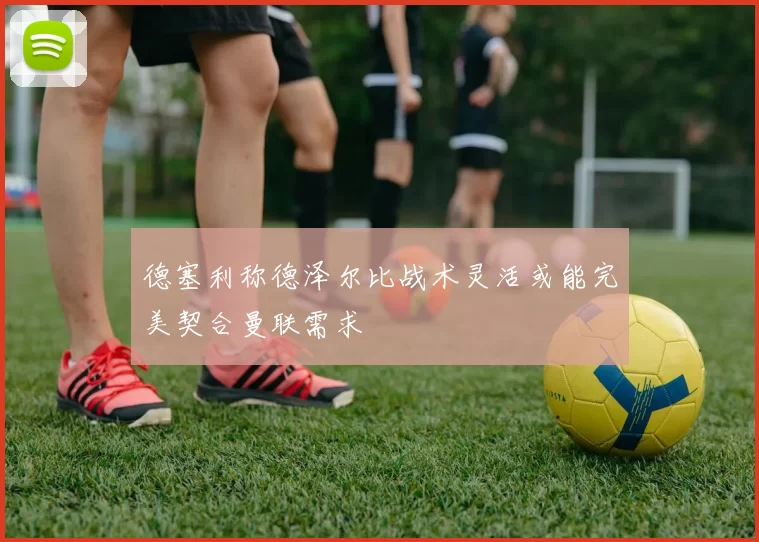 德塞利称德泽尔比战术灵活或能完美契合曼联需求