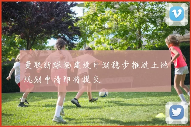 曼联新球场建设计划稳步推进土地规划申请即将提交