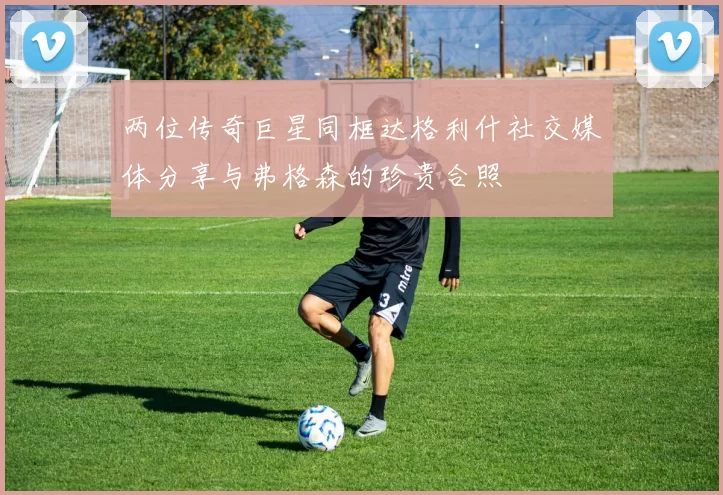 两位传奇巨星同框达格利什社交媒体分享与弗格森的珍贵合照