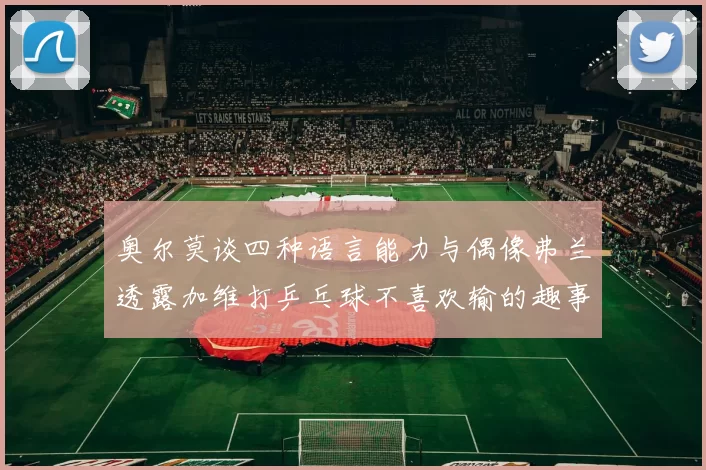 奥尔莫谈四种语言能力与偶像弗兰透露加维打乒乓球不喜欢输的趣事
