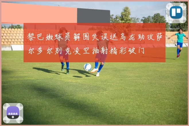 黎巴嫩球员解围失误送乌龙助攻萨尔多尔别克凌空抽射精彩破门