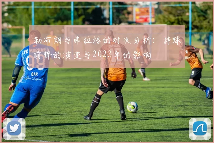 勒布朗与弗拉格的对决分析：持球前锋的演变与2023年的影响
