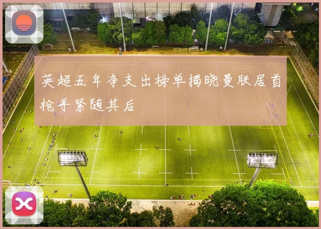 英超五年净支出榜单揭晓曼联居首枪手紧随其后