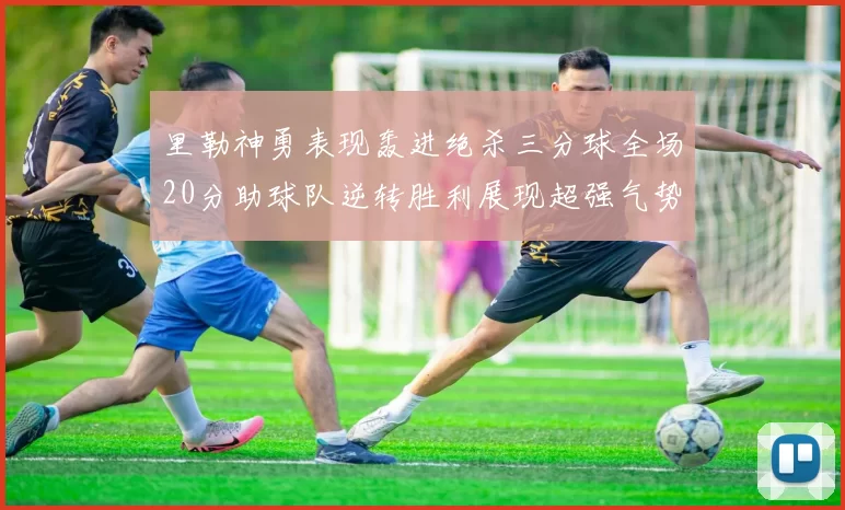 里勒神勇表现轰进绝杀三分球全场20分助球队逆转胜利展现超强气势