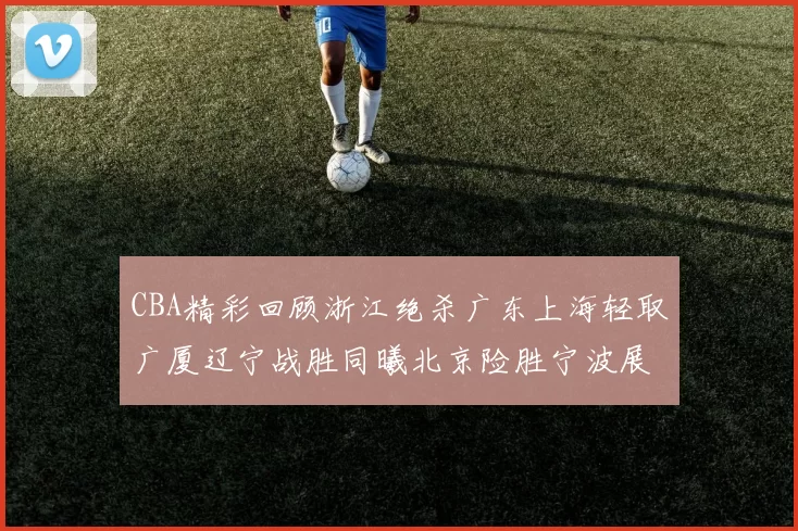 CBA精彩回顾浙江绝杀广东上海轻取广厦辽宁战胜同曦北京险胜宁波展现强队风采