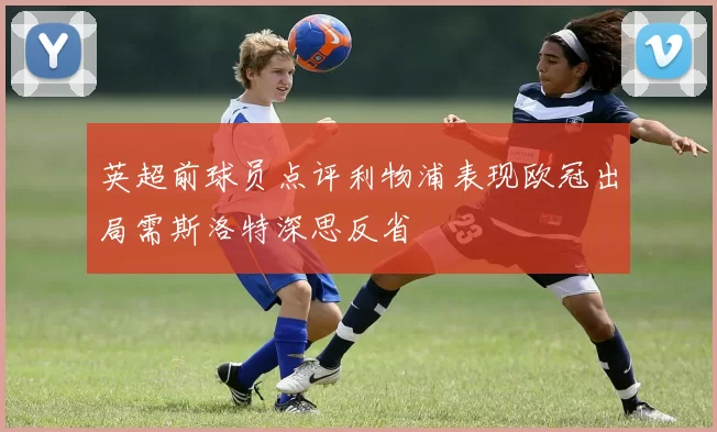 英超前球员点评利物浦表现欧冠出局需斯洛特深思反省