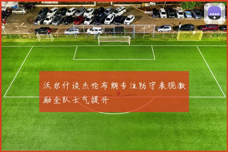 沃尔什谈杰伦布朗专注防守表现激励全队士气提升