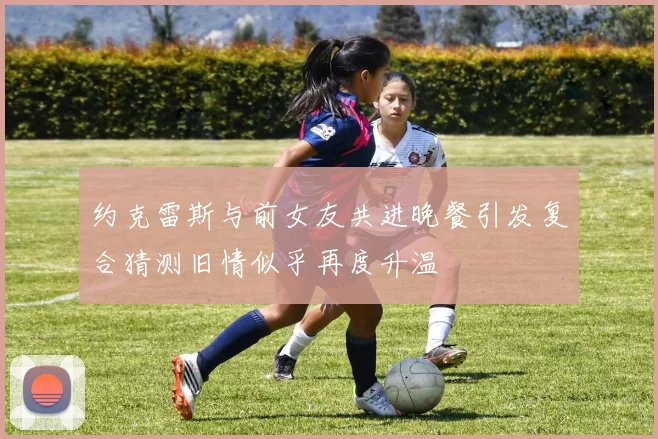 约克雷斯与前女友共进晚餐引发复合猜测旧情似乎再度升温
