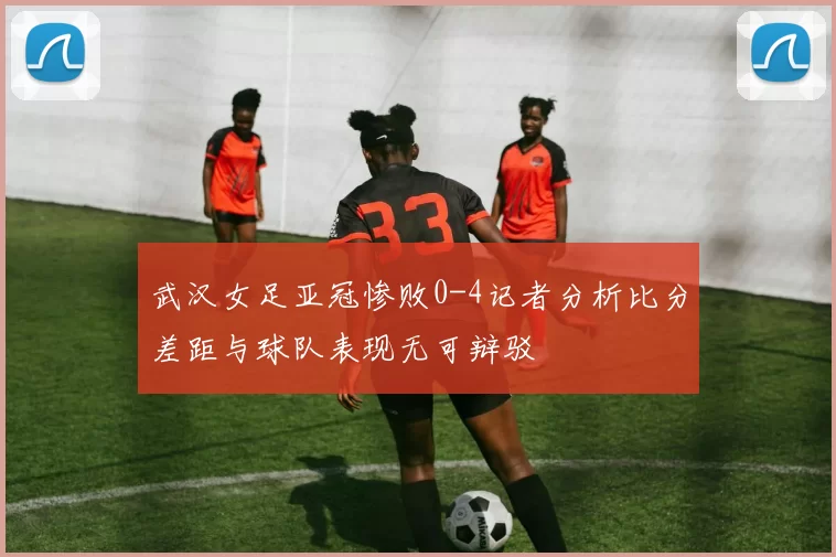武汉女足亚冠惨败0-4记者分析比分差距与球队表现无可辩驳