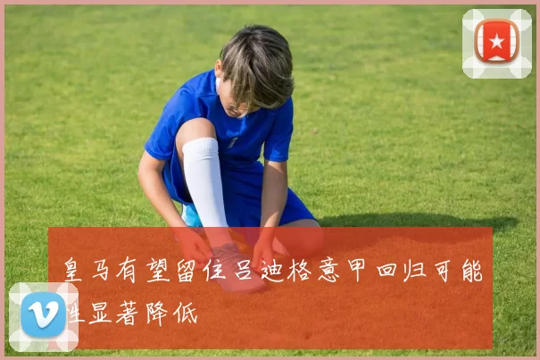 皇马有望留住吕迪格意甲回归可能性显著降低