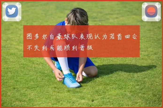 图多尔自豪球队表现认为若首回合不失利或能顺利晋级
